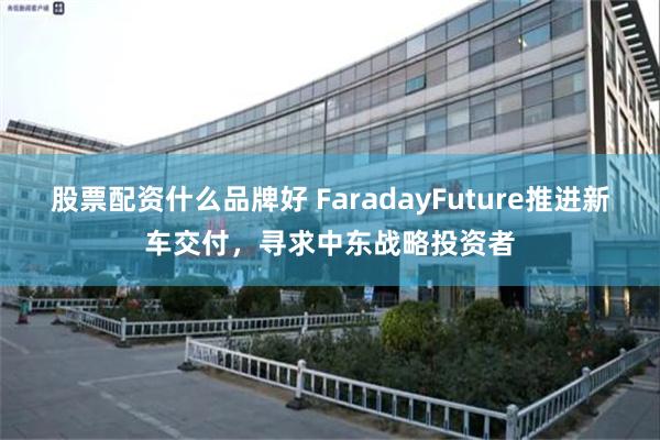 股票配资什么品牌好 FaradayFuture推进新车交付，寻求中东战略投资者