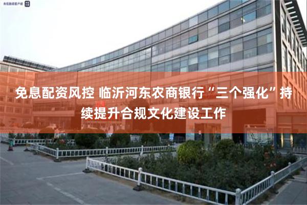 免息配资风控 临沂河东农商银行“三个强化”持续提升合规文化建设工作