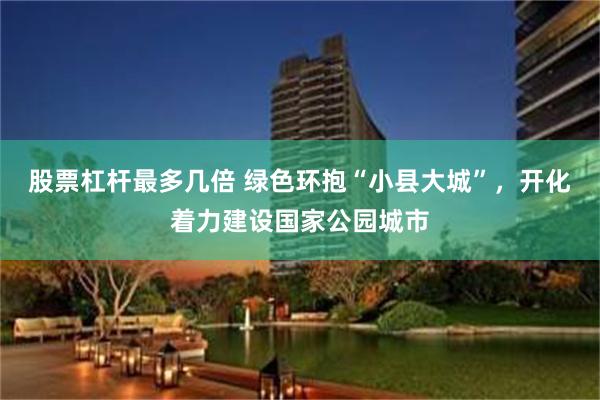 股票杠杆最多几倍 绿色环抱“小县大城”，开化着力建设国家公园城市