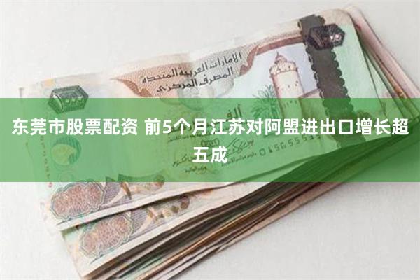 东莞市股票配资 前5个月江苏对阿盟进出口增长超五成