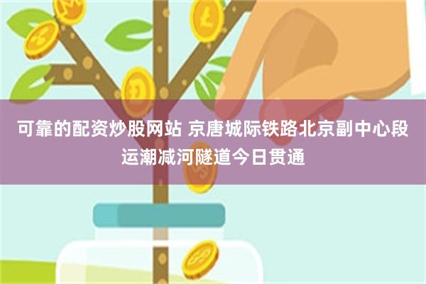 可靠的配资炒股网站 京唐城际铁路北京副中心段运潮减河隧道今日贯通