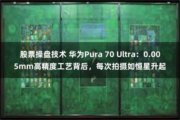 股票操盘技术 华为Pura 70 Ultra：0.005mm高精度工艺背后，每次拍摄如恒星升起