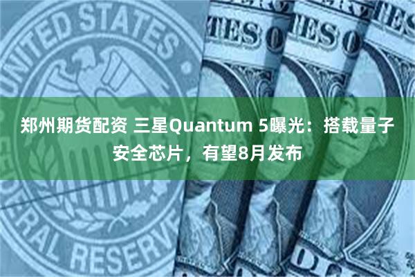 郑州期货配资 三星Quantum 5曝光：搭载量子安全芯片，有望8月发布