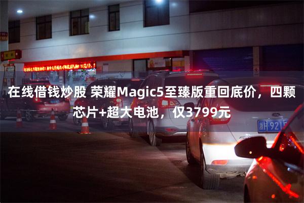 在线借钱炒股 荣耀Magic5至臻版重回底价，四颗芯片+超大电池，仅3799元