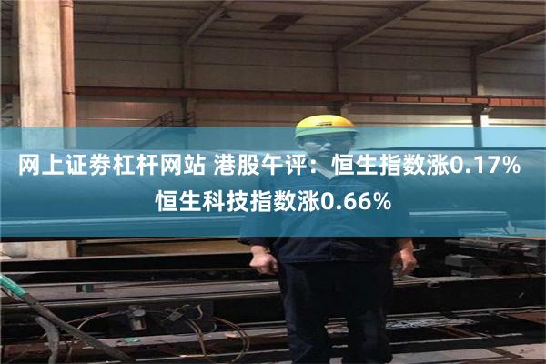 网上证劵杠杆网站 港股午评：恒生指数涨0.17% 恒生科技指数涨0.66%