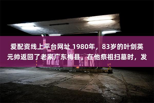 爱配资线上平台网址 1980年，83岁的叶剑英元帅返回了老家广东梅县。在他祭祖扫墓时，发