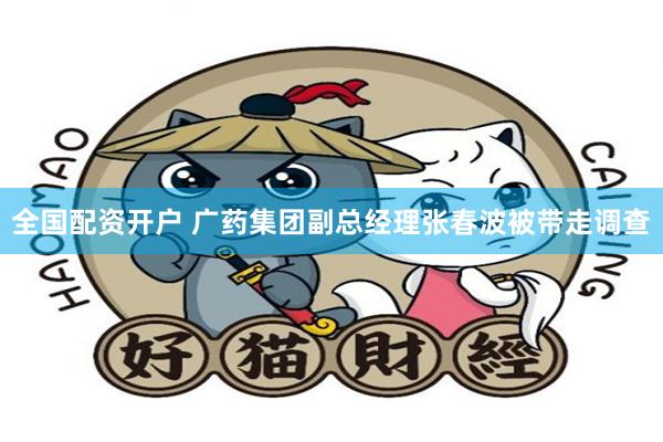 全国配资开户 广药集团副总经理张春波被带走调查