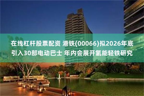 在线杠杆股票配资 港铁(00066)拟2026年底引入30部电动巴士 年内会展开氢能轻铁研究