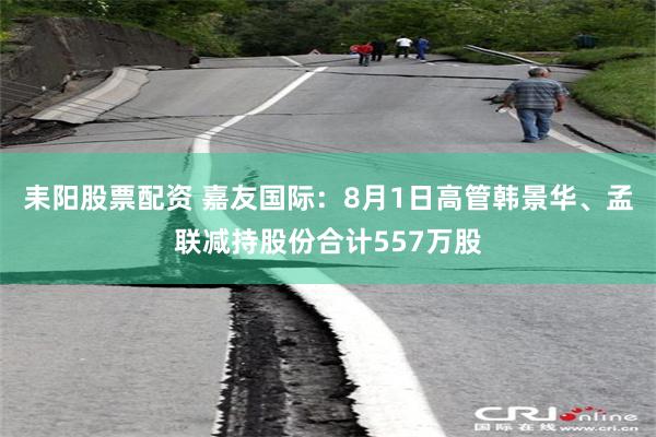 耒阳股票配资 嘉友国际：8月1日高管韩景华、孟联减持股份合计557万股