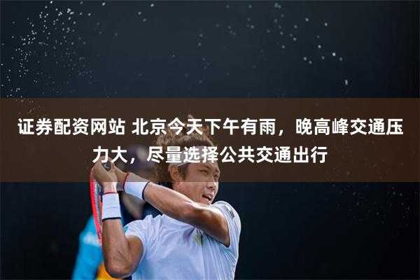 证券配资网站 北京今天下午有雨，晚高峰交通压力大，尽量选择公共交通出行