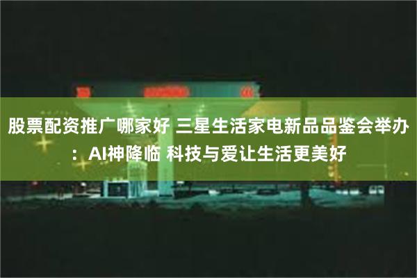 股票配资推广哪家好 三星生活家电新品品鉴会举办：AI神降临 科技与爱让生活更美好