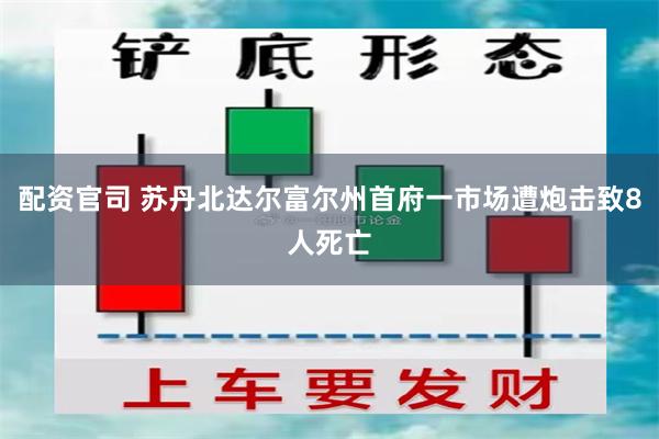 配资官司 苏丹北达尔富尔州首府一市场遭炮击致8人死亡