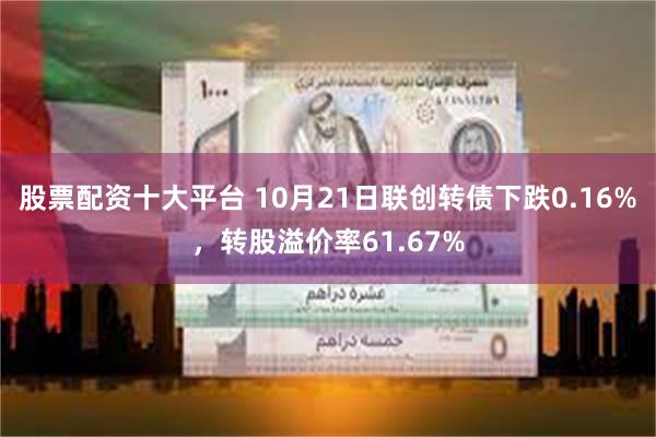 股票配资十大平台 10月21日联创转债下跌0.16%，转股溢价率61.67%