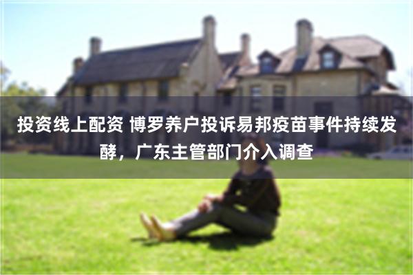 投资线上配资 博罗养户投诉易邦疫苗事件持续发酵，广东主管部门介入调查