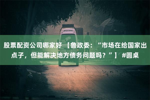 股票配资公司哪家好 【鲁政委：“市场在给国家出点子，但能解决地方债务问题吗？”】 #圆桌