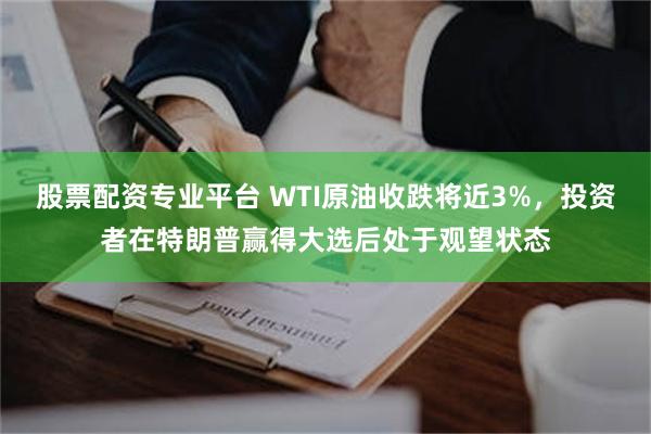 股票配资专业平台 WTI原油收跌将近3%，投资者在特朗普赢得大选后处于观望状态