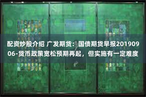 配资炒股介绍 广发期货：国债期货早报20190906-货币政策宽松预期再起，但实施有一定难度