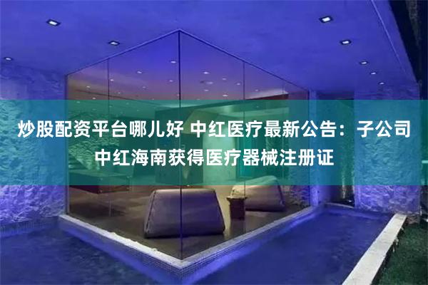 炒股配资平台哪儿好 中红医疗最新公告：子公司中红海南获得医疗器械注册证