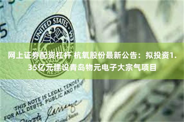 网上证劵配资杠杆 杭氧股份最新公告：拟投资1.35亿元建设青岛物元电子大宗气项目