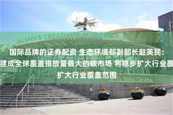 国际品牌的证券配资 生态环境部副部长赵英民：中国已建成全球覆盖排放量最大的碳市场 将稳步扩大行业覆盖范围