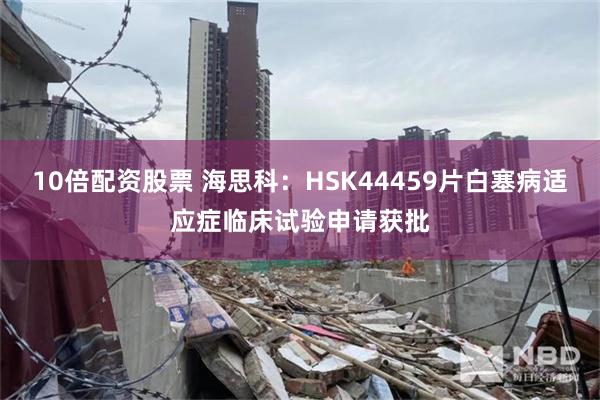 10倍配资股票 海思科：HSK44459片白塞病适应症临床试验申请获批