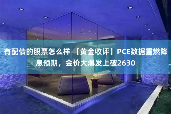 有配债的股票怎么样 【黄金收评】PCE数据重燃降息预期，金价大爆发上破2630