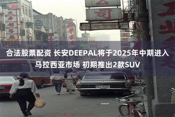 合法股票配资 长安DEEPAL将于2025年中期进入马拉西亚市场 初期推出2款SUV