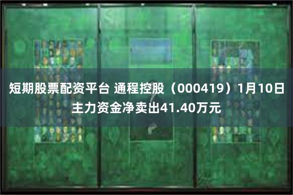 短期股票配资平台 通程控股（000419）1月10日主力资金净卖出41.40万元