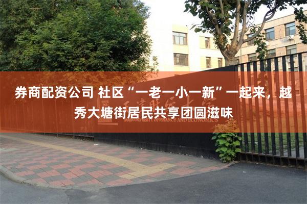 券商配资公司 社区“一老一小一新”一起来，越秀大塘街居民共享团圆滋味