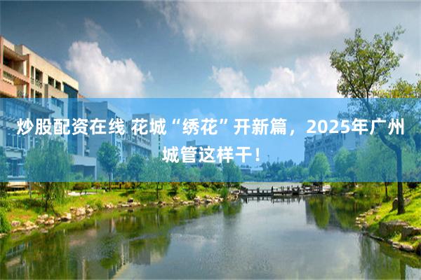 炒股配资在线 花城“绣花”开新篇，2025年广州城管这样干！