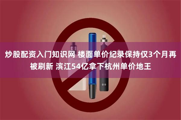 炒股配资入门知识网 楼面单价纪录保持仅3个月再被刷新 滨江54亿拿下杭州单价地王