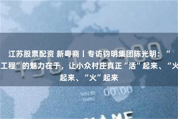 江苏股票配资 新粤商丨专访钧明集团陈光明：“百千万工程”的魅力在于，让小众村庄真正“活”起来、“火”起来