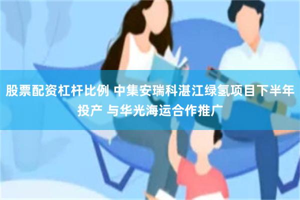 股票配资杠杆比例 中集安瑞科湛江绿氢项目下半年投产 与华光海运合作推广