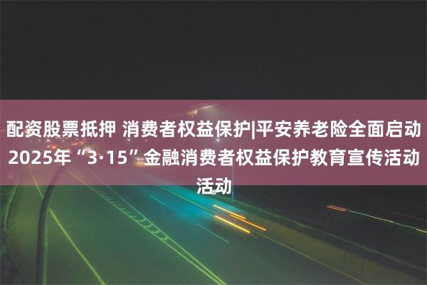 配资股票抵押 消费者权益保护|平安养老险全面启动2025年“3·15”金融消费者权益保护教育宣传活动